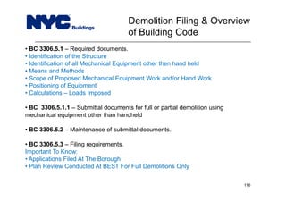 • BC 3306.5.1 – Required documents.
• Identification of the Structure
• Identification of all Mechanical Equipment other then hand held
• Means and Methods
• Scope of Proposed Mechanical Equipment Work and/or Hand Work
• Positioning of Equipment
• Calculations – Loads Imposed
• BC 3306.5.1.1 – Submittal documents for full or partial demolition using
mechanical equipment other than handheld
• BC 3306.5.2 – Maintenance of submittal documents.
• BC 3306.5.3 – Filing requirements.
Important To Know:
• Applications Filed At The Borough
• Plan Review Conducted At BEST For Full Demolitions Only
Demolition Filing & Overview
of Building Code
116
 