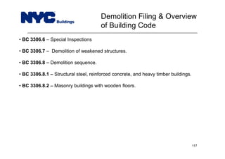 • BC 3306.6 – Special Inspections
• BC 3306.7 – Demolition of weakened structures.
• BC 3306.8 – Demolition sequence.
• BC 3306.8.1 – Structural steel, reinforced concrete, and heavy timber buildings.
• BC 3306.8.2 – Masonry buildings with wooden floors.
Demolition Filing & Overview
of Building Code
117
 