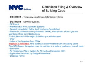 • BC 3306.9.5 – Temporary elevators and standpipe systems
• BC 3306.9.6 – Sprinkler systems.
• SP Permit
• Maintained as Non-Automatic Systems
• Capped Immediately Below the Floor being Demolished
• Siamese Connection to be painted red (903.6), marked with a Red Light and
Maintained Free from Obstructions
For the Removal of Damaged Sprinklers you will also need
• CCD1
• Letter of No Objection from FDNY
Important to remember if the building is accommodated with an existing Stand
Pipe(SD) System the system must be maintain in a state of readiness, you will need:
• SD Permit
• Air Pressurized Alarm System for All Existing Standpipes (SD)
• Application Submitted by Design Professional
• Electrical Permit
Demolition Filing & Overview
of Building Code
119
 