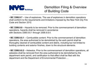 • BC 3306.9.7 – Use of explosives. The use of explosives in demolition operations
shall conform to the requirements and limitations imposed by the New York City Fire
Code and Section 3312.
• BC 3306.9.8 – Hazards to be removed. Prior to the commencement of demolition
operations, hazards shall be removed in accordance
with Sections 3306.9.8.1 through 3306.9.8.4.
• BC 3306.9.8.1 – Combustible content. Prior to the commencement of demolition
operations, the area authorized to be demolished by the work permit shall be
thoroughly cleaned of combustible content and debris, including but not limited to
building contents and exterior finishes, down to the structural elements.
• BC 3306.9.8.2 – Asbestos. Prior to the commencement of demolition operations, all
asbestos shall be removed from the area authorized to be demolished by the
department work permit, and certification to that effect shall be filed with the
department and the Department of Environmental Protection….
Demolition Filing & Overview
of Building Code
120
 