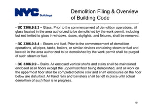 • BC 3306.9.8.3 – Glass. Prior to the commencement of demolition operations, all
glass located in the area authorized to be demolished by the work permit, including
but not limited to glass in windows, doors, skylights, and fixtures, shall be removed.
• BC 3306.9.8.4 – Steam and fuel. Prior to the commencement of demolition
operations, all pipes, tanks, boilers, or similar devices containing steam or fuel and
located in the area authorized to be demolished by the work permit shall be purged
of such steam or fuel.
• BC 3306.9.9 – Stairs. All enclosed vertical shafts and stairs shall be maintained
enclosed at all floors except the uppermost floor being demolished, and all work on
the uppermost floor shall be completed before stair and shaft enclosures on the floor
below are disturbed. All hand rails and banisters shall be left in place until actual
demolition of such floor is in progress.
Demolition Filing & Overview
of Building Code
121
 