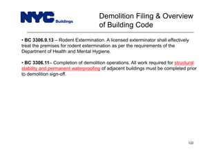 • BC 3306.9.13 – Rodent Extermination. A licensed exterminator shall effectively
treat the premises for rodent extermination as per the requirements of the
Department of Health and Mental Hygiene.
• BC 3306.11– Completion of demolition operations. All work required for structural
stability and permanent waterproofing of adjacent buildings must be completed prior
to demolition sign-off.
Demolition Filing & Overview
of Building Code
122
 