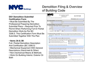 DS1 Demolition Submittal
Certification Form
• Must Be Submitted By The
Professional Preparing Demolition
Submittal Plans – Required Prior To
Permit When Performing Full Or Partial
Demolition Work As Per BC
3306.5. This Certification Form Must Be
Submitted Together With The Plan
• Items 3A & 3B:
Full / Partial Demolition Description
And Certification (BC 3306.5)
• Mechanical Equipment With General
Descriptions (Hand-held & Other)
• Non-mechanical Means & Methods
• Work On Building Interior, Exterior Or
Both
Demolition Filing & Overview
of Building Code
 