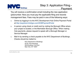 build safe | live safe
Step 3: Application Filing -
Payment
You will receive a confirmation email including the new application
(job)number. Now you must pay the applicable filing and records
management fees. Fees may be paid in one of the following ways:
A. Online by logging-in to the NYC Development Hub Online Payment Portal
at http://paydirect.link2gov.com/DOBPaymentPortal
B. In person using check or credit card by visiting the Borough Office where
your project is located, or the Manhattan Borough Office. When making
Hub payments, please request to speak with a Borough Manager or
Service Manager
C. Mail In by sending a check payable to the NYC Department of Buildings.
Checks should be mailed to:
NYC Department of Buildings
ATTN: Hub Payments
280 Broadway, 3rd Floor
New York, NY 10007
13
 