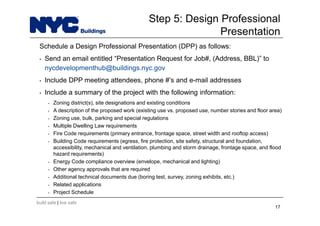 build safe | live safe
Step 5: Design Professional
Presentation
Schedule a Design Professional Presentation (DPP) as follows:
• Send an email entitled “Presentation Request for Job#, (Address, BBL)” to
nycdevelopmenthub@buildings.nyc.gov
• Include DPP meeting attendees, phone #’s and e-mail addresses
• Include a summary of the project with the following information:
• Zoning district(s), site designations and existing conditions
• A description of the proposed work (existing use vs. proposed use, number stories and floor area)
• Zoning use, bulk, parking and special regulations
• Multiple Dwelling Law requirements
• Fire Code requirements (primary entrance, frontage space, street width and rooftop access)
• Building Code requirements (egress, fire protection, site safety, structural and foundation,
accessibility, mechanical and ventilation, plumbing and storm drainage, frontage space, and flood
hazard requirements)
• Energy Code compliance overview (envelope, mechanical and lighting)
• Other agency approvals that are required
• Additional technical documents due (boring test, survey, zoning exhibits, etc.)
• Related applications
• Project Schedule
17
 