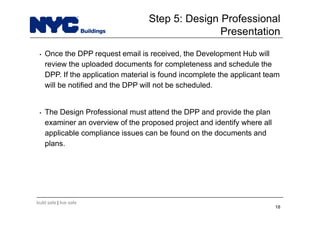 build safe | live safe
• Once the DPP request email is received, the Development Hub will
review the uploaded documents for completeness and schedule the
DPP. If the application material is found incomplete the applicant team
will be notified and the DPP will not be scheduled.
• The Design Professional must attend the DPP and provide the plan
examiner an overview of the proposed project and identify where all
applicable compliance issues can be found on the documents and
plans.
18
Step 5: Design Professional
Presentation
 