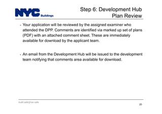 build safe | live safe
Step 6: Development Hub
Plan Review
• Your application will be reviewed by the assigned examiner who
attended the DPP. Comments are identified via marked up set of plans
(PDF) with an attached comment sheet. These are immediately
available for download by the applicant team.
• An email from the Development Hub will be issued to the development
team notifying that comments area available for download.
20
 