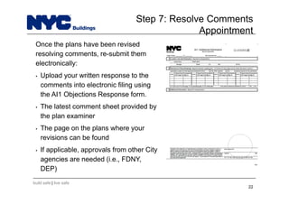 build safe | live safe
Step 7: Resolve Comments
Appointment
22
Once the plans have been revised
resolving comments, re-submit them
electronically:
• Upload your written response to the
comments into electronic filing using
the AI1 Objections Response form.
• The latest comment sheet provided by
the plan examiner
• The page on the plans where your
revisions can be found
• If applicable, approvals from other City
agencies are needed (i.e., FDNY,
DEP)
 