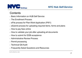 build safe | live safe
NYC Hub Self-Service
Contents
• Basic Information on HUB Self Service
• The Enrollment Process
• eFile process for Plan-Work Application (PW1)
• eSubmit process for uploading required items, forms and plans
• How to pay fees online
• How to validate your job after uploading all documents
• How to submit for DOB acceptance
• Administrative Review Process
• Permit processing
• Technical QA Audit
• Frequently Asked Questions and Resources
2727
 