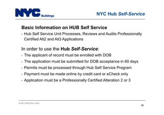 build safe | live safe
NYC Hub Self-Service
Basic Information on HUB Self Service
• Hub Self Service Unit Processes, Reviews and Audits Professionally
Certified Alt2 and Alt3 Applications
In order to use the Hub Self Service:
• The applicant of record must be enrolled with DOB
• The application must be submitted for DOB acceptance in 60 days
• Permits must be processed through Hub Self Service Program
• Payment must be made online by credit card or eCheck only
• Application must be a Professionally Certified Alteration 2 or 3
2828
 