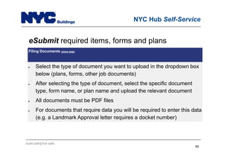 build safe | live safe
NYC Hub Self-Service
eSubmit required items, forms and plans
Filing Documents (show help)
 Select the type of document you want to upload in the dropdown box
below (plans, forms, other job documents)
 After selecting the type of document, select the specific document
type, form name, or plan name and upload the relevant document
 All documents must be PDF files
 For documents that require data you will be required to enter this data
(e.g. a Landmark Approval letter requires a docket number)
4545
 