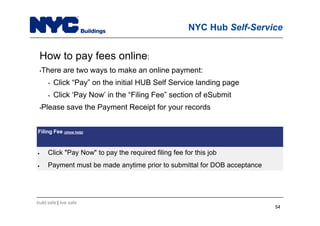 build safe | live safe
NYC Hub Self-Service
How to pay fees online:
•There are two ways to make an online payment:
• Click “Pay” on the initial HUB Self Service landing page
• Click ‘Pay Now’ in the “Filing Fee” section of eSubmit
•Please save the Payment Receipt for your records
Filing Fee (show help)
 Click "Pay Now" to pay the required filing fee for this job
 Payment must be made anytime prior to submittal for DOB acceptance
5454
 