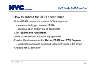 build safe | live safe
NYC Hub Self-Service
How to submit for DOB acceptance:
•Only a PE/RA can submit a job for DOB acceptance
• You must be logged in as an PE/RA
• You must open and review all documents
•Click “Submit this Application.”
•Job is processed and automatically approved
•Email notifications are sent to Owner, PE/RA and PW1 Preparer
• Instructions on how to download “Accepted” plans in the email
•Available for 30 days only
59
 