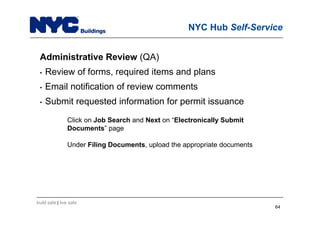 build safe | live safe
NYC Hub Self-Service
Administrative Review (QA)
• Review of forms, required items and plans
• Email notification of review comments
• Submit requested information for permit issuance
Click on Job Search and Next on “Electronically Submit
Documents” page
Under Filing Documents, upload the appropriate documents
64
 