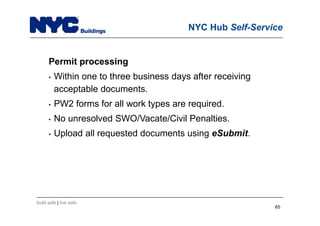 build safe | live safe
NYC Hub Self-Service
Permit processing
• Within one to three business days after receiving
acceptable documents.
• PW2 forms for all work types are required.
• No unresolved SWO/Vacate/Civil Penalties.
• Upload all requested documents using eSubmit.
65
 
