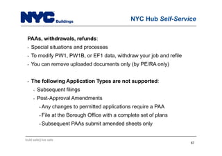 build safe | live safe
NYC Hub Self-Service
PAAs, withdrawals, refunds:
• Special situations and processes
• To modify PW1, PW1B, or EF1 data, withdraw your job and refile
• You can remove uploaded documents only (by PE/RA only)
• The following Application Types are not supported:
• Subsequent filings
• Post Approval Amendments
• Any changes to permitted applications require a PAA
• File at the Borough Office with a complete set of plans
• Subsequent PAAs submit amended sheets only
67
 