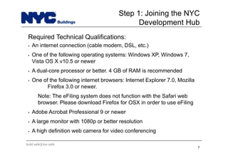 build safe | live safe
Required Technical Qualifications:
• An internet connection (cable modem, DSL, etc.)
• One of the following operating systems: Windows XP, Windows 7,
Vista OS X v10.5 or newer
• A dual-core processor or better. 4 GB of RAM is recommended
• One of the following internet browsers: Internet Explorer 7.0, Mozilla
Firefox 3.0 or newer.
Note: The eFiling system does not function with the Safari web
browser. Please download Firefox for OSX in order to use eFiling
• Adobe Acrobat Professional 9 or newer
• A large monitor with 1080p or better resolution
• A high definition web camera for video conferencing
7
Step 1: Joining the NYC
Development Hub
 