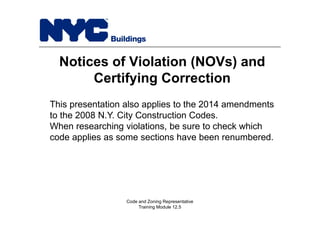 Notices of Violation (NOVs) and
Certifying Correction
Code and Zoning Representative
Training Module 12.5
This presentation also applies to the 2014 amendments
to the 2008 N.Y. City Construction Codes.
When researching violations, be sure to check which
code applies as some sections have been renumbered.
 