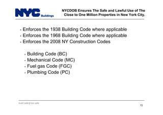 build safe | live safe
NYCDOB Ensures The Safe and Lawful Use of The
Close to One Million Properties in New York City.
• Enforces the 1938 Building Code where applicable
• Enforces the 1968 Building Code where applicable
• Enforces the 2008 NY Construction Codes
• Building Code (BC)
• Mechanical Code (MC)
• Fuel gas Code (FGC)
• Plumbing Code (PC)
72
 