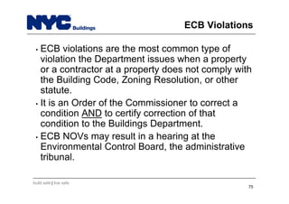 build safe | live safe
ECB Violations
• ECB violations are the most common type of
violation the Department issues when a property
or a contractor at a property does not comply with
the Building Code, Zoning Resolution, or other
statute.
• It is an Order of the Commissioner to correct a
condition AND to certify correction of that
condition to the Buildings Department.
• ECB NOVs may result in a hearing at the
Environmental Control Board, the administrative
tribunal.
75
 