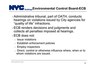 build safe | live safe
Environmental Control Board-ECB
• Administrative tribunal, part of OATH, conducts
hearings on violations issued by City agencies for
“quality of life” infractions.
• ECB renders decisions and judgments and
collects all penalties imposed at hearings.
• ECB does not:
• Issue violations
• Establish enforcement policies
• Employ inspectors
• Direct, control or otherwise influence where, when or to
whom violations are issued.
76
 