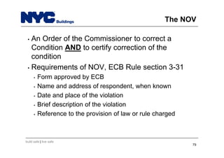 build safe | live safe
The NOV
• An Order of the Commissioner to correct a
Condition AND to certify correction of the
condition
• Requirements of NOV, ECB Rule section 3-31
• Form approved by ECB
• Name and address of respondent, when known
• Date and place of the violation
• Brief description of the violation
• Reference to the provision of law or rule charged
79
 