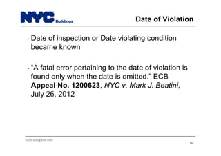 build safe | live safe
Date of Violation
• Date of inspection or Date violating condition
became known
• “A fatal error pertaining to the date of violation is
found only when the date is omitted.” ECB
Appeal No. 1200623, NYC v. Mark J. Beatini,
July 26, 2012
82
 