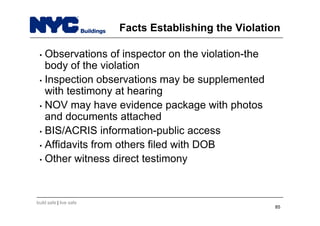 build safe | live safe
Facts Establishing the Violation
• Observations of inspector on the violation-the
body of the violation
• Inspection observations may be supplemented
with testimony at hearing
• NOV may have evidence package with photos
and documents attached
• BIS/ACRIS information-public access
• Affidavits from others filed with DOB
• Other witness direct testimony
85
 
