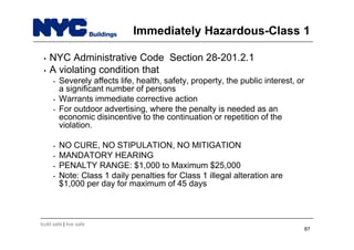 build safe | live safe
Immediately Hazardous-Class 1
• NYC Administrative Code Section 28-201.2.1
• A violating condition that
• Severely affects life, health, safety, property, the public interest, or
a significant number of persons
• Warrants immediate corrective action
• For outdoor advertising, where the penalty is needed as an
economic disincentive to the continuation or repetition of the
violation.
• NO CURE, NO STIPULATION, NO MITIGATION
• MANDATORY HEARING
• PENALTY RANGE: $1,000 to Maximum $25,000
• Note: Class 1 daily penalties for Class 1 illegal alteration are
$1,000 per day for maximum of 45 days
87
 