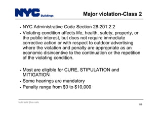 build safe | live safe
Major violation-Class 2
• NYC Administrative Code Section 28-201.2.2
• Violating condition affects life, health, safety, property, or
the public interest, but does not require immediate
corrective action or with respect to outdoor advertising
where the violation and penalty are appropriate as an
economic disincentive to the continuation or the repetition
of the violating condition.
• Most are eligible for CURE, STIPULATION and
MITIGATION
• Some hearings are mandatory
• Penalty range from $0 to $10,000
88
 