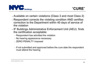 build safe | live safe
“CURE”
• Available on certain violations (Class 3 and most Class 2)
• Respondent corrects the violating condition AND certifies
correction to the Department within 40 days of service of
the violation
• IF Buildings Administrative Enforcement Unit (AEU) finds
the certification acceptable:
• Respondent has admitted the violation
• No hearing appearance necessary
• ZERO PENALTY imposed
• If not submitted and approved before the cure date the respondent
must attend the hearing
91
 