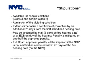 build safe | live safe
“Stipulations”
• Available for certain violations
(Class 3 and certain Class 2)
• Admission of the violating condition
• Extends time to file a certificate of correction by an
additional 75 days from the first scheduled hearing date
• May be accepted by mail (5 days before hearing date)
or at ECB on day of the hearing; Penalty is mitigated or
one-half the approved penalty.
• Full Board approved penalty will be imposed if the NOV
is not certified as corrected within 75 days of the first
hearing date (on the NOV).
92
 