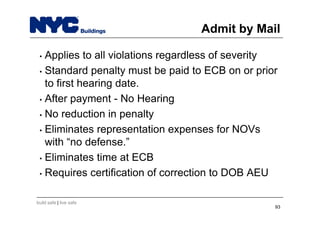 build safe | live safe
Admit by Mail
• Applies to all violations regardless of severity
• Standard penalty must be paid to ECB on or prior
to first hearing date.
• After payment - No Hearing
• No reduction in penalty
• Eliminates representation expenses for NOVs
with “no defense.”
• Eliminates time at ECB
• Requires certification of correction to DOB AEU
93
 
