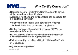 build safe | live safe
• Required by Law - Order from Commissioner to correct
violation and submit certification
• Additional violations and civil penalties can be issued for
not certifying correction
• Violations remain “open” until certification received
BISWeb is updated to indicate compliance
• Banks, mortgage, title companies review BISWeb for
compliance information
• Re-inspections of uncorrected violations may result in
additional violations and higher penalties
• Failure to certify can affect ability to obtain a Certificate
of Occupancy
• Agreed to by Stipulation
94
Why Certify Correction?
build safe | live safe
 