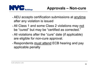 build safe | live safe
Approvals – Non-cure
• AEU accepts certification submissions at anytime
after any violation is issued
• All Class 1 and some Class 2 violations may not
be “cured” but may be “certified as corrected.”
• All violations after the “cure” date (if applicable)
are eligible for non-cure approval.
• Respondents must attend ECB hearing and pay
applicable penalty
95
 