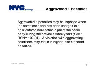 build safe | live safe
Aggravated 1 Penalties
Aggravated 1 penalties may be imposed when
the same condition has been charged in a
prior enforcement action against the same
party during the previous three years (See 1
RCNY 102-01). A violation with aggravating
conditions may result in higher than standard
penalties.
9696
 