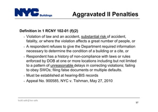 build safe | live safe
Aggravated II Penalties
Definition in 1 RCNY 102-01 (f)(2)
• Violation of law and an accident, substantial risk of accident,
fatality, or where the violation affects a great number of people, or
• A respondent refuses to give the Department required information
necessary to determine the condition of a building or a cite, or
• Respondent has a history of non-compliance with laws or rules
enforced by DOB at one or more locations including but not limited
to a pattern of unreasonable delays in correcting violations; failing
to obey SWOs; filing false documents or multiple defaults.
• Must be established at hearing-BIS records
• Appeal No. 900585, NYC v. Tishman, May 27, 2010
97
 
