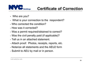 build safe | live safe
Certificate of Correction
• Who are you?
• What is your connection to the respondent?
• Who corrected the condition?
• How was it corrected?
• Was a permit required/obtained to correct?
• Was the civil penalty paid (if applicable)?
• Tell us in an attached statement.
• Attach proof: Photos, receipts, reports, etc.
• Notarize all statements and the AEU2 form
• Submit to AEU by mail or in person.
98
 