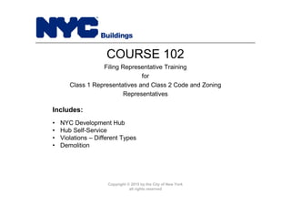 Copyright © 2015 by the City of New York
all rights reserved
• NYC Development Hub
• Hub Self-Service
• Violations – Different Types
• Demolition
COURSE 102
Filing Representative Training
for
Class 1 Representatives and Class 2 Code and Zoning
Representatives
Includes:
 