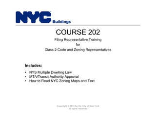 Copyright © 2015 by the City of New York
all rights reserved
• NYS Multiple Dwelling Law
• MTA/Transit Authority Approval
• How to Read NYC Zoning Maps and Text
Includes:
COURSE 202
Filing Representative Training
for
Class 2 Code and Zoning Representatives
 