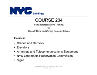 Copyright © 2015 by the City of New York
all rights reserved
• Cranes and Derricks
• Elevators
• Antennas and Telecommunications Equipment
• NYC Landmarks Preservation Commission
• Signs
COURSE 204
Filing Representative Training
for
Class 2 Code and Zoning Representatives
Includes:
 