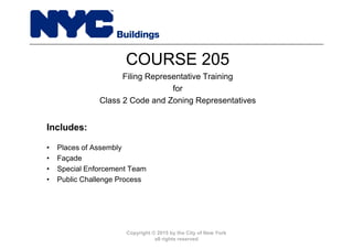 Copyright © 2015 by the City of New York
all rights reserved
• Places of Assembly
• Façade
• Special Enforcement Team
• Public Challenge Process
COURSE 205
Filing Representative Training
for
Class 2 Code and Zoning Representatives
Includes:
 