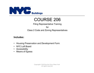 Copyright © 2015 by the City of New York
all rights reserved
• Housing Preservation and Development Form
• NYC Loft Board
• Accessibility
• Means of Egress
COURSE 206
Filing Representative Training
for
Class 2 Code and Zoning Representatives
Includes:
 