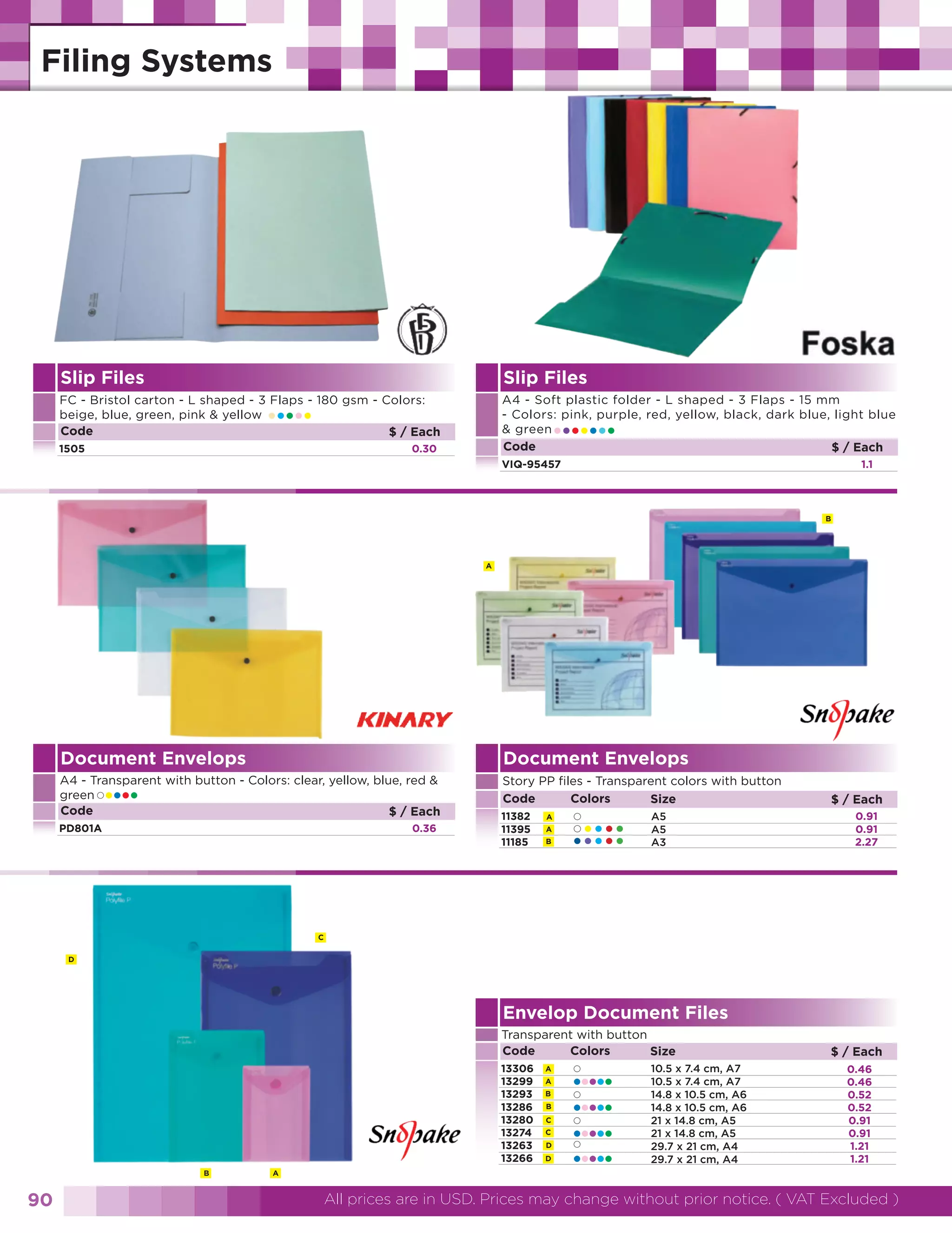Slip Files

Slip Files
A4 - Soft plastic folder - L shaped - 3 Flaps - 15 mm
- Colors: pink, purple, red, yellow, black, dark blue, light blue
& green
Code
$ / Each

FC - Bristol carton - L shaped - 3 Flaps - 180 gsm - Colors:
beige, blue, green, pink & yellow
Code
$ / Each

•••••

1505

•••••••

0.30

VIQ-95457

1.1

B

A

Document Envelops

Document Envelops

A4 - Transparent with button - Colors: clear, yellow, blue, red &
green
Code
$ / Each

Story PP files - Transparent colors with button
Code
Colors
Size

••••

PD801A

0.36

11382
11395
11185

A
A
B

•
•••••
•••••

A5
A5
A3

$ / Each
0.91
0.91
2.27

C
D

Envelop Document Files
Transparent with button
Code
Colors
Size
13306
13299
13293
13286
13280
13274
13263
13266
B

90

A

A
A
B
B
C
C
D
D

•••••
•••••
•••••
•••••

10.5 x 7.4 cm, A7
10.5 x 7.4 cm, A7
14.8 x 10.5 cm, A6
14.8 x 10.5 cm, A6
21 x 14.8 cm, A5
21 x 14.8 cm, A5
29.7 x 21 cm, A4
29.7 x 21 cm, A4

$ / Each
0.46
0.46
0.52
0.52
0.91
0.91
1.21
1.21

All prices are in USD. Prices may change without prior notice. ( VAT Excluded )

 