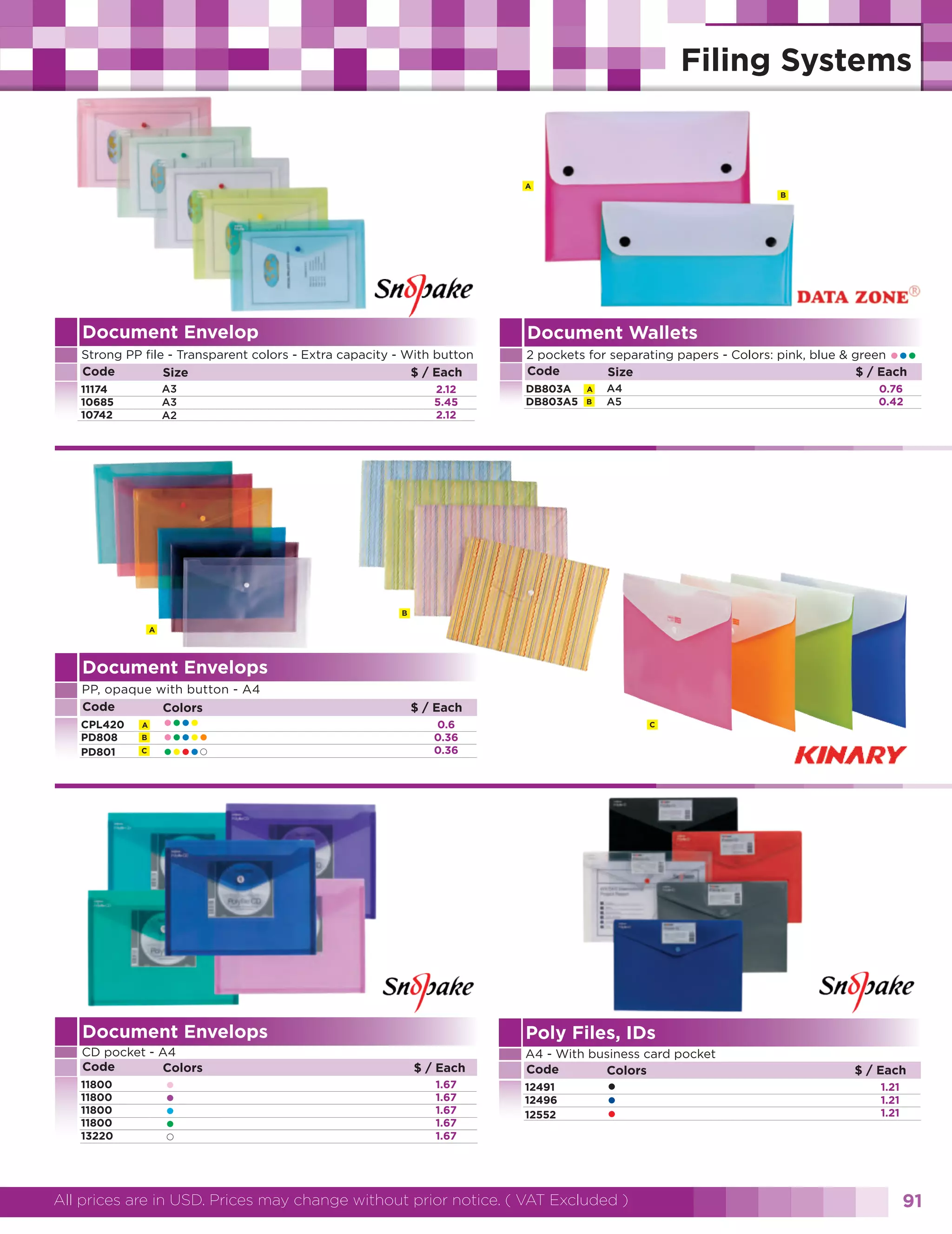 A
B

Document Envelop

Document Wallets

Strong PP file - Transparent colors - Extra capacity - With button
Code
$ / Each
Size

2 pockets for separating papers - Colors: pink, blue & green
Code
$ / Each
Size

A3
A3
A2

11174
10685
10742

2.12
5.45
2.12

DB803A
DB803A5

A
B

A4
A5

•••

0.76
0.42

B
A

Document Envelops
PP, opaque with button - A4
Code
Colors
CPL420
PD808
PD801

A
B
C

••••
•••••
••••

$ / Each
0.6
0.36
0.36

C

Document Envelops

Poly Files, IDs

CD pocket - A4
Code
Colors

A4 - With business card pocket
Code
Colors

11800
11800
11800
11800
13220

•
•
•
•

$ / Each
1.67
1.67
1.67
1.67
1.67

12491
12496
12552

•
•
•

All prices are in USD. Prices may change without prior notice. ( VAT Excluded )

$ / Each
1.21
1.21
1.21

91

 