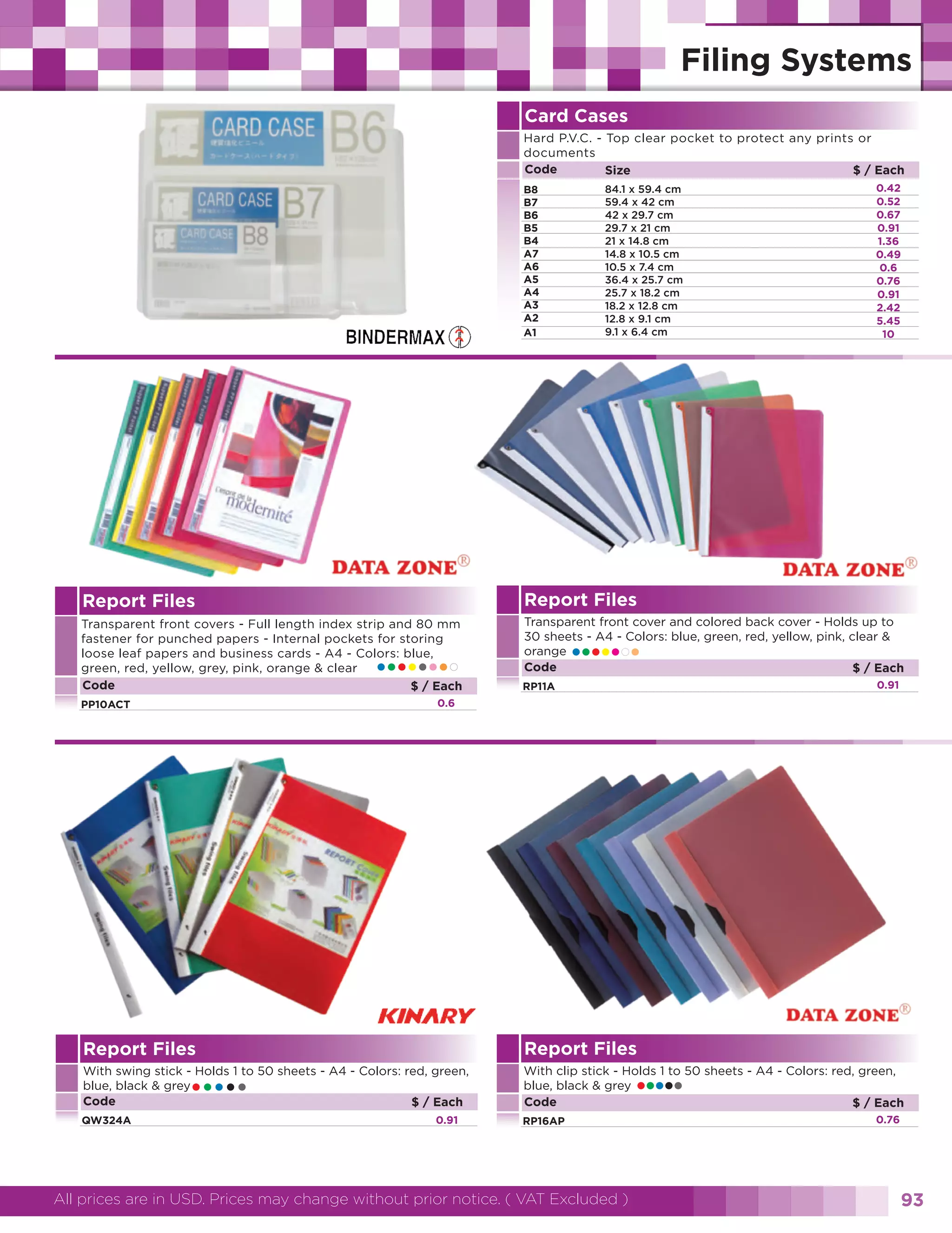 Card Cases
Hard P.V.C. - Top clear pocket to protect any prints or
documents
Code
$ / Each
Size
B8
B7
B6
B5
B4
A7
A6
A5
A4
A3
A2
A1

84.1 x 59.4 cm
59.4 x 42 cm
42 x 29.7 cm
29.7 x 21 cm
21 x 14.8 cm
14.8 x 10.5 cm
10.5 x 7.4 cm
36.4 x 25.7 cm
25.7 x 18.2 cm
18.2 x 12.8 cm
12.8 x 9.1 cm
9.1 x 6.4 cm

0.42
0.52
0.67
0.91
1.36
0.49
0.6
0.76
0.91
2.42
5.45
10

Report Files

Report Files

Transparent front covers - Full length index strip and 80 mm
fastener for punched papers - Internal pockets for storing
loose leaf papers and business cards - A4 - Colors: blue,
green, red, yellow, grey, pink, orange & clear
Code
$ / Each

Transparent front cover and colored back cover - Holds up to
30 sheets - A4 - Colors: blue, green, red, yellow, pink, clear &
orange
Code
$ / Each

•••••••

•••••••

0.91

RP11A

0.6

PP10ACT

Report Files

Report Files

With swing stick - Holds 1 to 50 sheets - A4 - Colors: red, green,
blue, black & grey
Code
$ / Each

With clip stick - Holds 1 to 50 sheets - A4 - Colors: red, green,
blue, black & grey
Code
$ / Each

•••••

QW324A

0.91

•••••

RP16AP

All prices are in USD. Prices may change without prior notice. ( VAT Excluded )

0.76

93

 