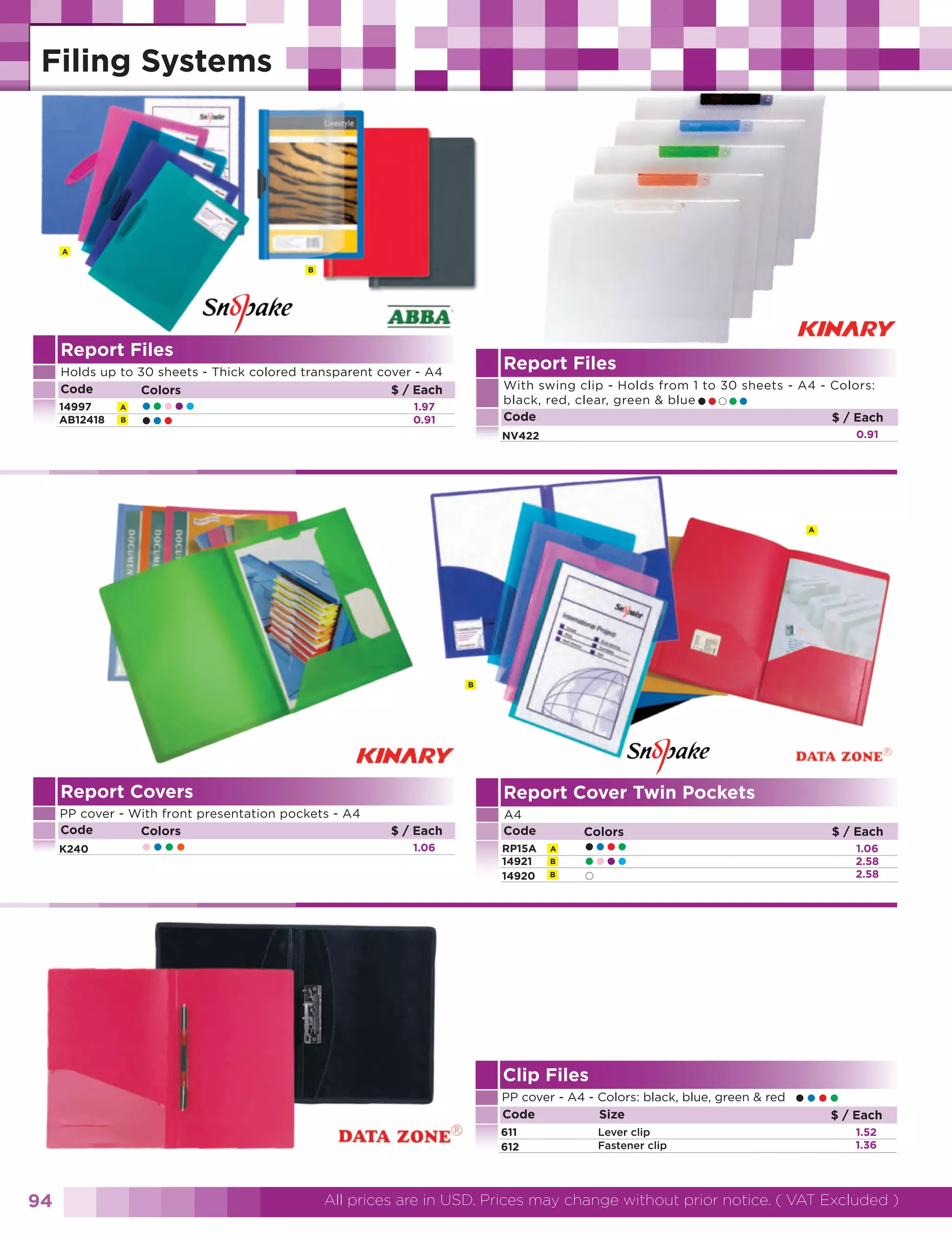 A
B

Report Files

Report Files

Holds up to 30 sheets - Thick colored transparent cover - A4
Code
$ / Each
Colors
14997
AB12418

A
B

•••••
•••

With swing clip - Holds from 1 to 30 sheets - A4 - Colors:
black, red, clear, green & blue
Code
$ / Each

•• ••

1.97
0.91

0.91

NV422

A

B

Report Covers

Report Cover Twin Pockets

PP cover - With front presentation pockets - A4
Code
Colors
K240

••••

$ / Each
1.06

A4
Code
RP15A
14921
14920

Colors

A
B
B

••••
••••

Clip Files
PP cover - A4 - Colors: black, blue, green & red
Code
Size
611
612

94

Lever clip
Fastener clip

$ / Each
1.06
2.58
2.58

•••• / Each
$
1.52
1.36

All prices are in USD. Prices may change without prior notice. ( VAT Excluded )

 