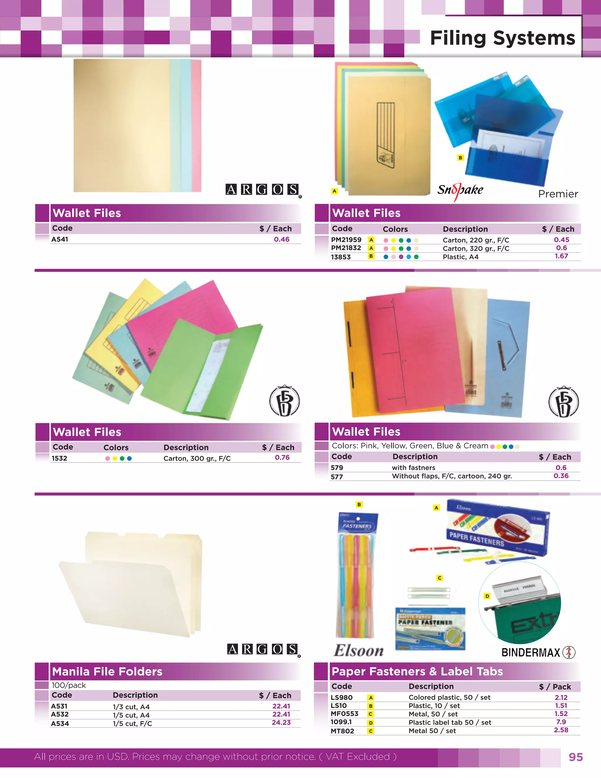 B

Premier

A

Wallet Files

Wallet Files
Code

$ / Each

A541

0.46

1532

Colors

••••

A
B

Description
Carton, 300 gr., F/C

$ / Each
0.76

$ / Each

Description

Colors

A

•••••
•••••
•••••

Carton, 220 gr., F/C
Carton, 320 gr., F/C
Plastic, A4

Wallet Files

Wallet Files
Code

Code
PM21959
PM21832
13853

•••••

Colors: Pink, Yellow, Green, Blue & Cream
Code
Description
579
577

with fastners
Without flaps, F/C, cartoon, 240 gr.

B

0.45
0.6
1.67

$ / Each
0.6
0.36

A

C

D

Paper Fasteners & Label Tabs

Manila File Folders
100/pack
Code

Description

A531
A532
A534

1/3 cut, A4
1/5 cut, A4
1/5 cut, F/C

Code
$ / Each
22.41
22.41
24.23

LS980
LS10
MF0553
1099.1
MT802

Description
A
B
C
D
C

All prices are in USD. Prices may change without prior notice. ( VAT Excluded )

Colored plastic, 50 / set
Plastic, 10 / set
Metal, 50 / set
Plastic label tab 50 / set
Metal 50 / set

$ / Pack
2.12
1.51
1.52
7.9
2.58

95

 