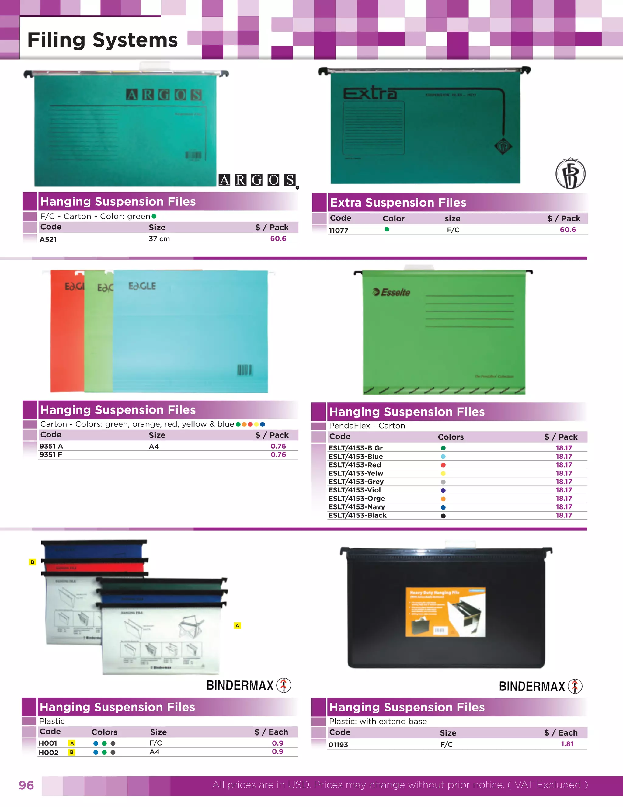 Hanging Suspension Files

Extra Suspension Files

•

F/C - Carton - Color: green
Code
Size

Code
$ / Pack
60.6

37 cm

A521

Hanging Suspension Files

••••• Pack
$/

Carton - Colors: green, orange, red, yellow & blue
Code
Size
9351 A
9351 F

11077

0.76
0.76

A4

Color

•

size
F/C

$ / Pack
60.6

Hanging Suspension Files
PendaFlex - Carton
Code
ESLT/4153-B Gr
ESLT/4153-Blue
ESLT/4153-Red
ESLT/4153-Yelw
ESLT/4153-Grey
ESLT/4153-Viol
ESLT/4153-Orge
ESLT/4153-Navy
ESLT/4153-Black

Colors

•
•
•
•
•
•
•
•
•

$ / Pack
18.17
18.17
18.17
18.17
18.17
18.17
18.17
18.17
18.17

B

A

Hanging Suspension Files

Hanging Suspension Files

Plastic
Code

Plastic: with extend base
Code

Size

01193

F/C

H001
H002

96

Colors
A
B

•••
•••

Size
F/C
A4

$ / Each
0.9
0.9

$ / Each
1.81

All prices are in USD. Prices may change without prior notice. ( VAT Excluded )

 