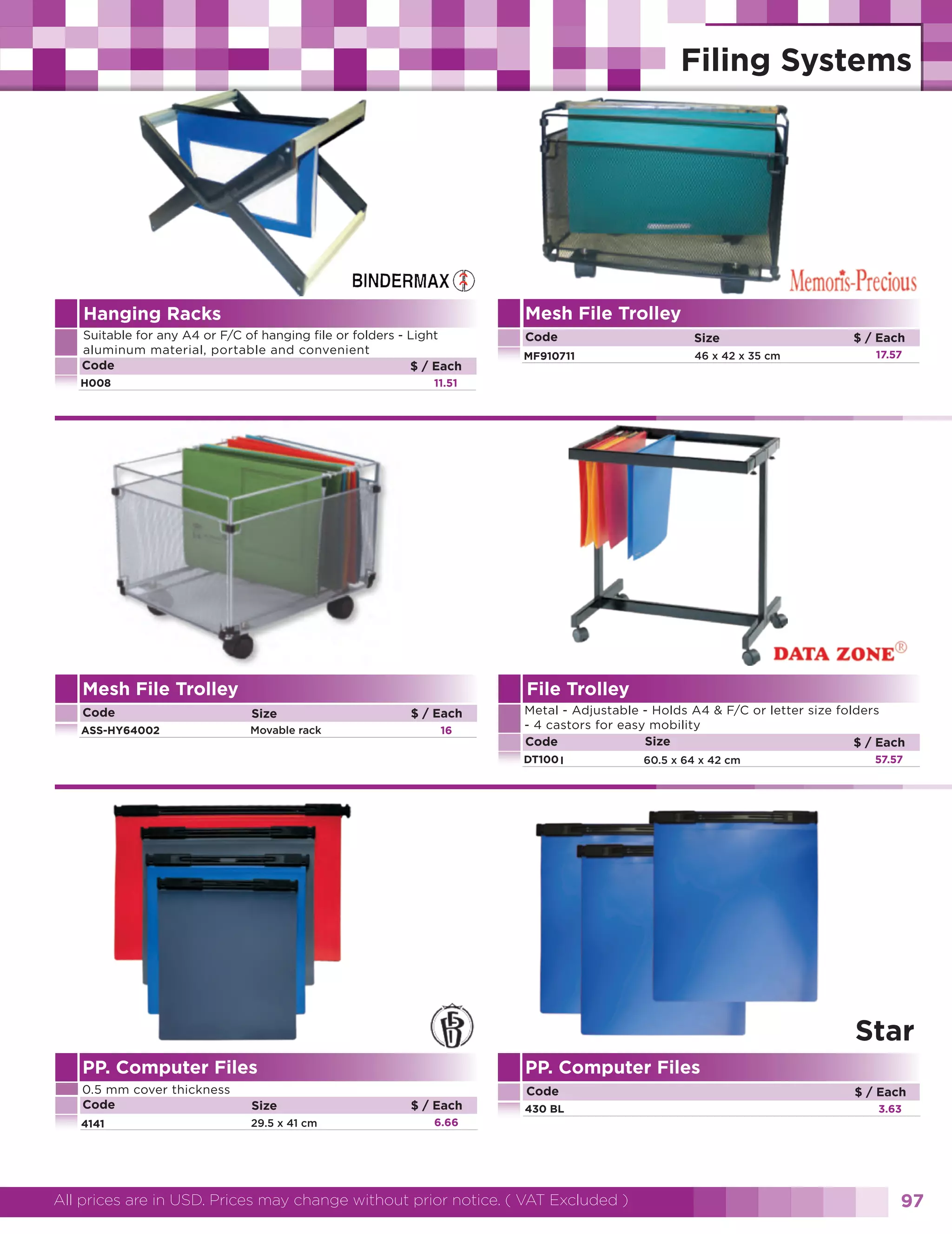 Mesh File Trolley

Hanging Racks
Suitable for any A4 or F/C of hanging file or folders - Light
aluminum material, portable and convenient
Code
$ / Each
H008

Code

Size

MF910711

46 x 42 x 35 cm

$ / Each
17.57

11.51

Mesh File Trolley

File Trolley

Code

Size

ASS-HY64002

Movable rack

Metal - Adjustable - Holds A4 & F/C or letter size folders
- 4 castors for easy mobility
Size
Code
$ / Each

$ / Each
16

DT100 I

60.5 x 64 x 42 cm

57.57

Star
PP. Computer Files
0.5 mm cover thickness
Code

Size

4141

29.5 x 41 cm

PP. Computer Files
Code
$ / Each

430 BL

$ / Each
3.63

6.66

All prices are in USD. Prices may change without prior notice. ( VAT Excluded )

97

 